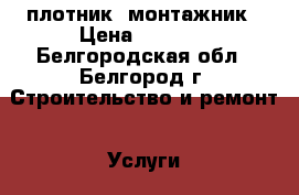   плотник  монтажник › Цена ­ 1 300 - Белгородская обл., Белгород г. Строительство и ремонт » Услуги   